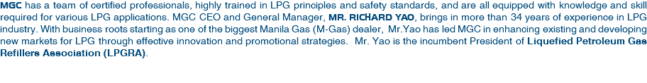 MGC has a team of certified professionals, highly trained in LPG principles and safety standards, and are all equipped with knowledge and skill required for various LPG applications. MGC CEO and General Manager, MR. RICHARD YAO, brings in more than 34 years of experience in LPG industry. With business roots starting as one of the biggest Manila Gas (M-Gas) dealer, Mr.Yao has led MGC in enhancing existing and developing new markets for LPG through effective innovation and promotional strategies. Mr. Yao is the incumbent President of Liquefied Petroleum Gas Refillers Association (LPGRA). 