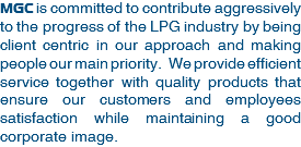 MGC is committed to contribute aggressively to the progress of the LPG industry by being client centric in our approach and making people our main priority. We provide efficient service together with quality products that ensure our customers and employees satisfaction while maintaining a good corporate image. 